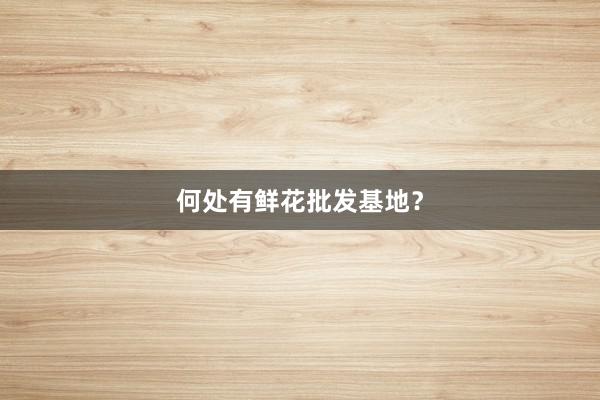 何处有鲜花批发基地？